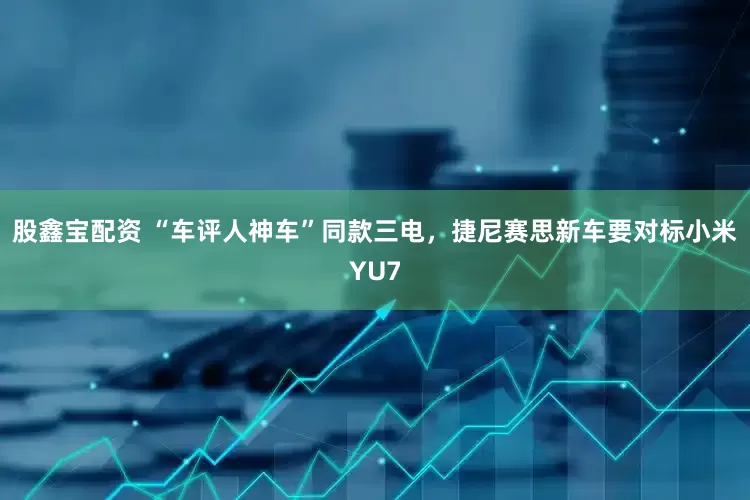 股鑫宝配资 “车评人神车”同款三电，捷尼赛思新车要对标小米YU7