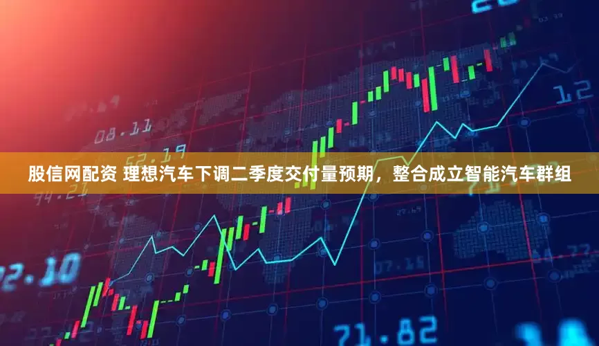 股信网配资 理想汽车下调二季度交付量预期，整合成立智能汽车群组