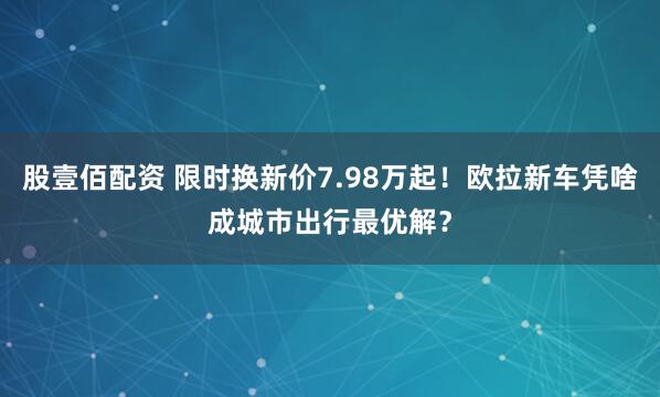股壹佰配资 限时换新价7.98万起！欧拉新车凭啥成城市出行最优解？