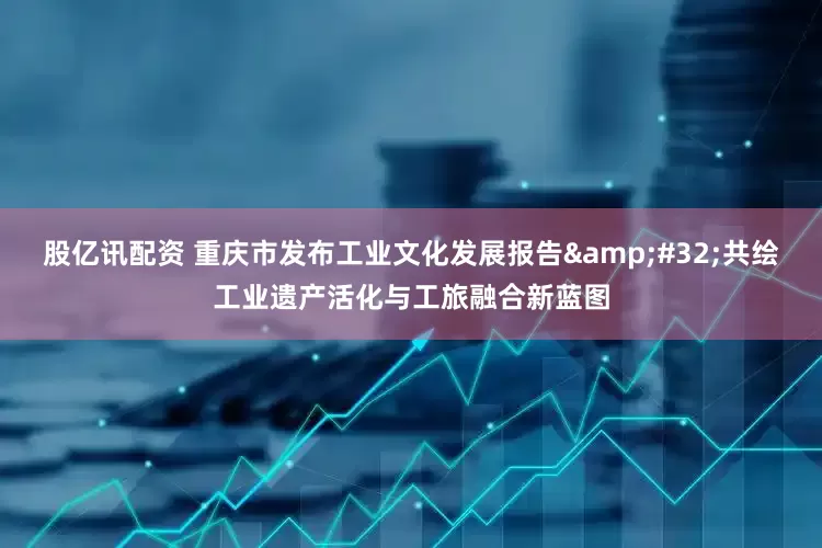 股亿讯配资 重庆市发布工业文化发展报告&#32;共绘工业遗产活化与工旅融合新蓝图