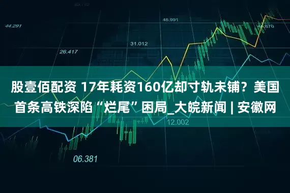 股壹佰配资 17年耗资160亿却寸轨未铺？美国首条高铁深陷“烂尾”困局_大皖新闻 | 安徽网
