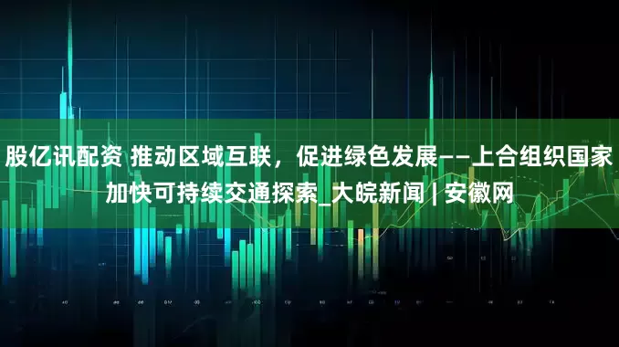 股亿讯配资 推动区域互联，促进绿色发展——上合组织国家加快可持续交通探索_大皖新闻 | 安徽网
