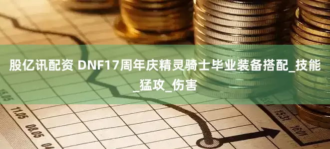股亿讯配资 DNF17周年庆精灵骑士毕业装备搭配_技能_猛攻_伤害