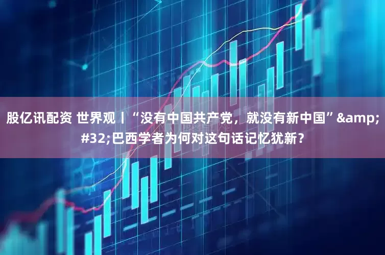 股亿讯配资 世界观丨“没有中国共产党，就没有新中国”&#32;巴西学者为何对这句话记忆犹新？