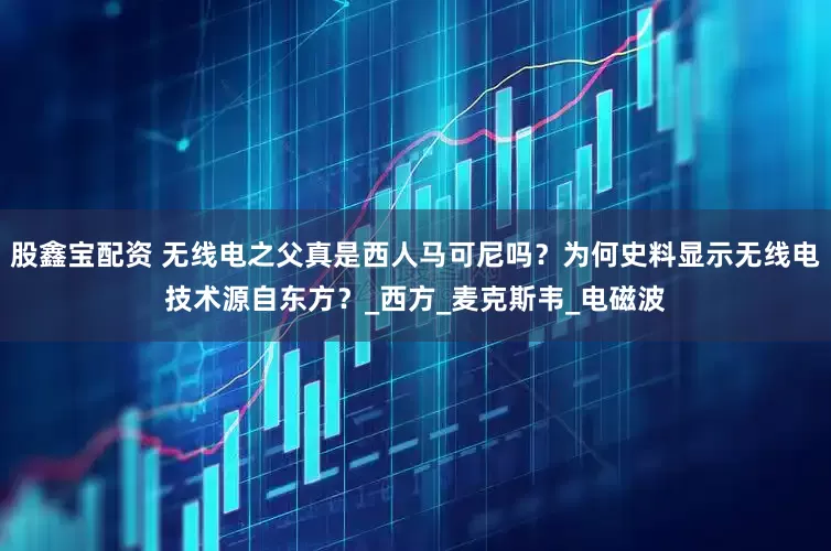 股鑫宝配资 无线电之父真是西人马可尼吗？为何史料显示无线电技术源自东方？_西方_麦克斯韦_电磁波