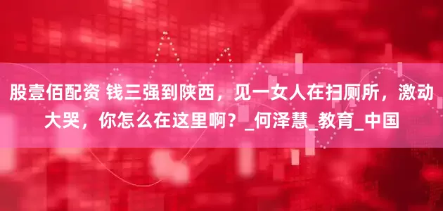 股壹佰配资 钱三强到陕西，见一女人在扫厕所，激动大哭，你怎么在这里啊？_何泽慧_教育_中国