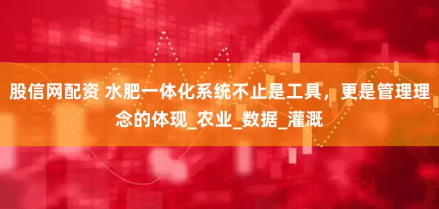 股信网配资 水肥一体化系统不止是工具，更是管理理念的体现_农业_数据_灌溉