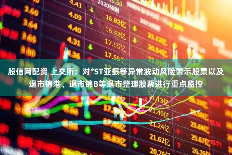 股信网配资 上交所：对*ST亚振等异常波动风险警示股票以及退市锦港、退市锦B等退市整理股票进行重点监控