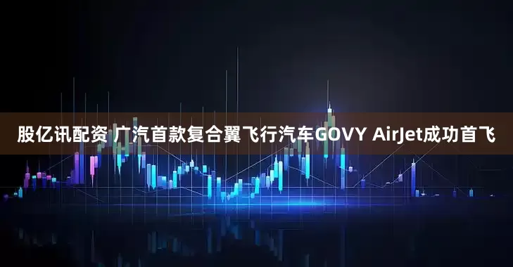 股亿讯配资 广汽首款复合翼飞行汽车GOVY AirJet成功首飞