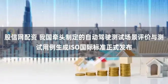 股信网配资 我国牵头制定的自动驾驶测试场景评价与测试用例生成ISO国际标准正式发布