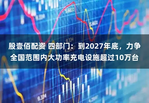 股壹佰配资 四部门：到2027年底，力争全国范围内大功率充电设施超过10万台