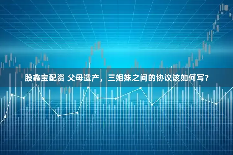 股鑫宝配资 父母遗产，三姐妹之间的协议该如何写？