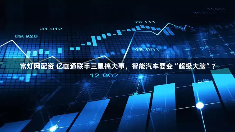 富灯网配资 亿咖通联手三星搞大事，智能汽车要变“超级大脑”？