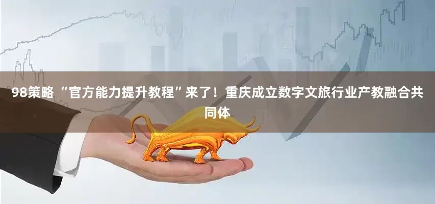 98策略 “官方能力提升教程”来了！重庆成立数字文旅行业产教融合共同体