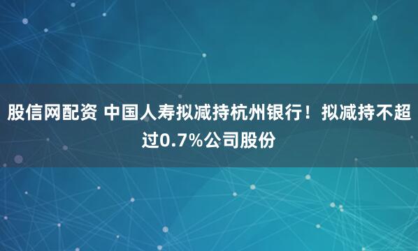 股信网配资 中国人寿拟减持杭州银行！拟减持不超过0.7%公司股份