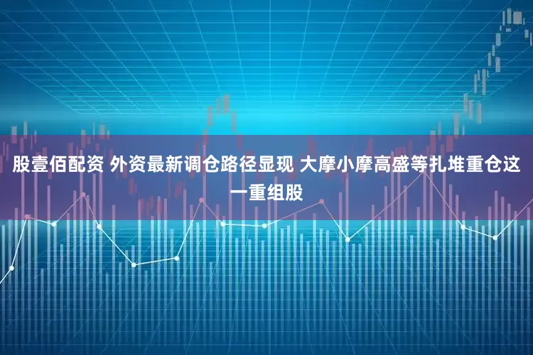 股壹佰配资 外资最新调仓路径显现 大摩小摩高盛等扎堆重仓这一重组股