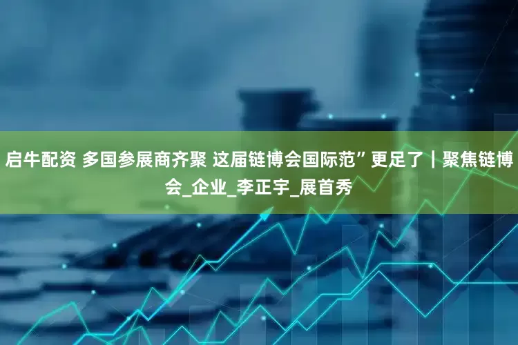 启牛配资 多国参展商齐聚 这届链博会国际范”更足了｜聚焦链博会_企业_李正宇_展首秀