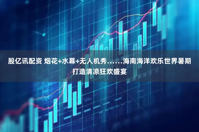 股亿讯配资 烟花+水幕+无人机秀……海南海洋欢乐世界暑期打造清凉狂欢盛宴