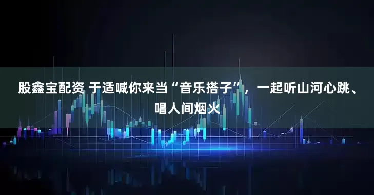 股鑫宝配资 于适喊你来当“音乐搭子”，一起听山河心跳、唱人间烟火