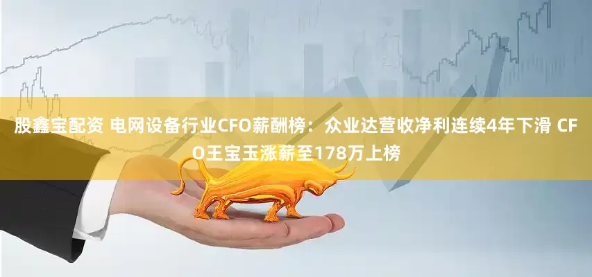 股鑫宝配资 电网设备行业CFO薪酬榜：众业达营收净利连续4年下滑 CFO王宝玉涨薪至178万上榜