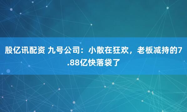 股亿讯配资 九号公司：小散在狂欢，老板减持的7.88亿快落袋了