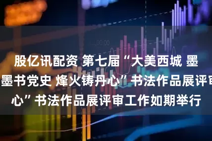 股亿讯配资 第七届“大美西城 墨韵书情”暨“翰墨书党史 烽火铸丹心”书法作品展评审工作如期举行