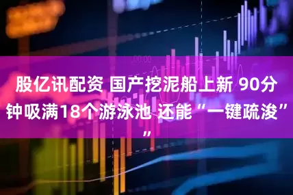 股亿讯配资 国产挖泥船上新 90分钟吸满18个游泳池 还能“一键疏浚”