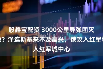 股鑫宝配资 3000公里导弹团灭俄基地？泽连斯基来不及高兴，俄攻入红军城中心