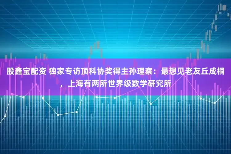 股鑫宝配资 独家专访顶科协奖得主孙理察:最想见老友丘成桐,上海有两所世界级数学研究所