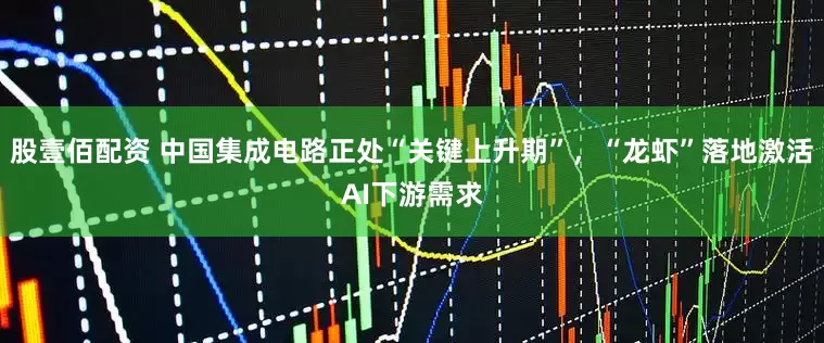 股壹佰配资 中国集成电路正处“关键上升期”,“龙虾”落地激活AI下游需求