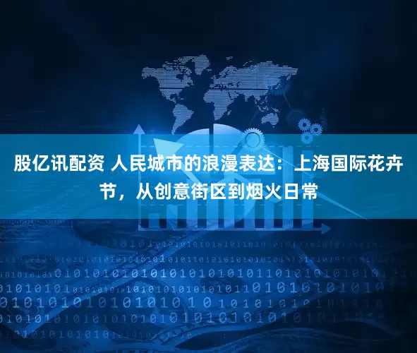 股亿讯配资 人民城市的浪漫表达：上海国际花卉节，从创意街区到烟火日常