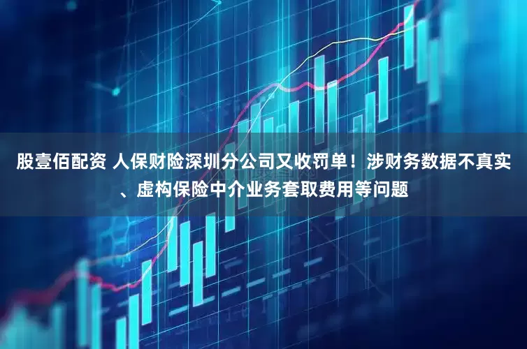 股壹佰配资 人保财险深圳分公司又收罚单！涉财务数据不真实、虚构保险中介业务套取费用等问题