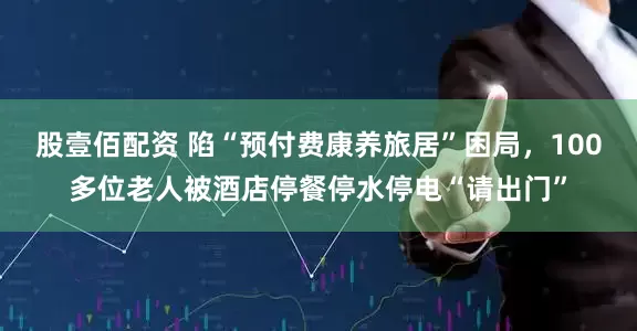 股壹佰配资 陷“预付费康养旅居”困局，100多位老人被酒店停餐停水停电“请出门”